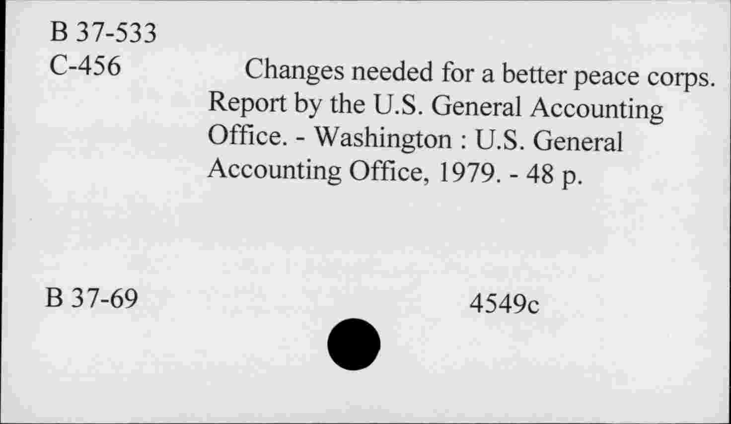 ﻿B 37-533
C-456
Changes needed for a better peace corps.
Report by the U.S. General Accounting Office. - Washington : U.S. General Accounting Office, 1979. - 48 p.
B 37-69
4549c